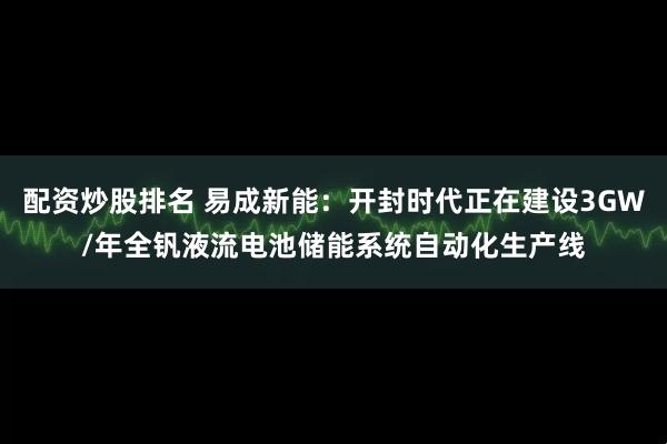 配资炒股排名 易成新能：开封时代正在建设3GW/年全钒液流电池储能系统自动化生产线