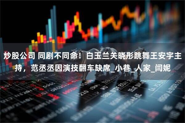 炒股公司 同剧不同命！白玉兰关晓彤跳舞王安宇主持，范丞丞因演技翻车缺席_小巷_人家_闫妮