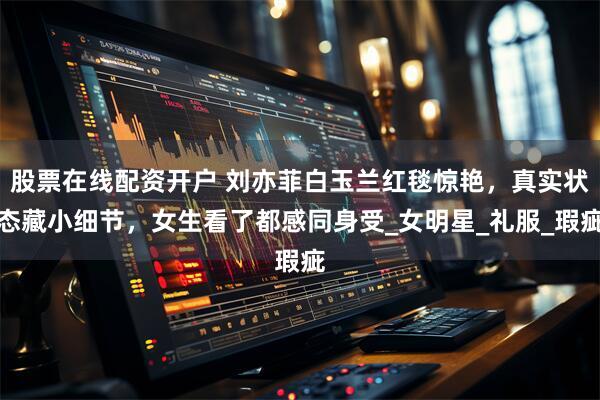 股票在线配资开户 刘亦菲白玉兰红毯惊艳，真实状态藏小细节，女生看了都感同身受_女明星_礼服_瑕疵
