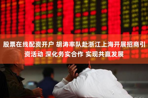 股票在线配资开户 胡涛率队赴浙江上海开展招商引资活动 深化务实合作 实现共赢发展