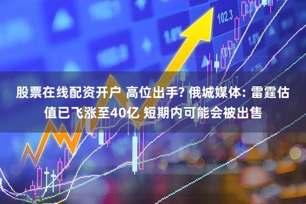 股票在线配资开户 高位出手? 俄城媒体: 雷霆估值已飞涨至40亿 短期内可能会被出售
