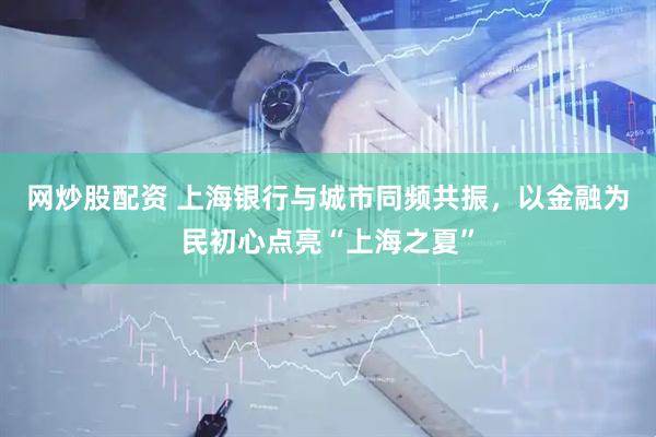 网炒股配资 上海银行与城市同频共振，以金融为民初心点亮“上海之夏”