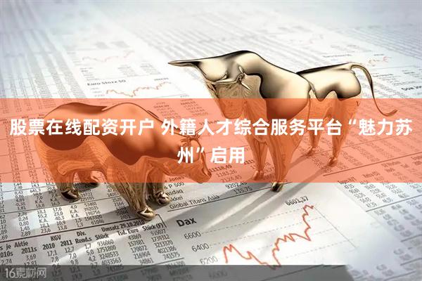 股票在线配资开户 外籍人才综合服务平台“魅力苏州”启用