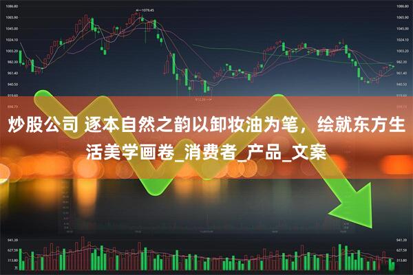 炒股公司 逐本自然之韵以卸妆油为笔，绘就东方生活美学画卷_消费者_产品_文案