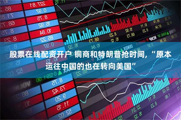 股票在线配资开户 铜商和特朗普抢时间, “原本运往中国的也在转向美国”
