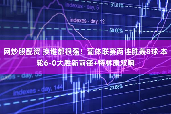 网炒股配资 换谁都很强！葡体联赛两连胜轰8球 本轮6-0大胜新前锋+特林康双响