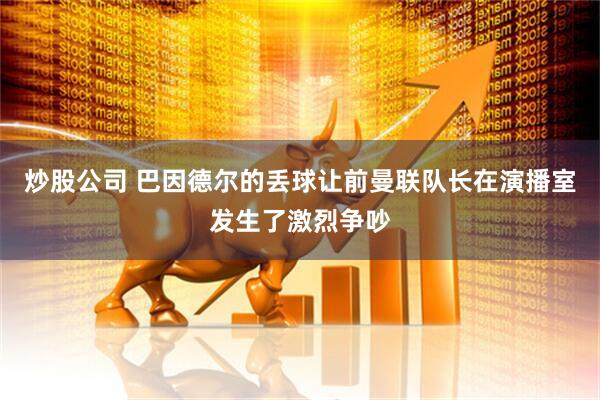 炒股公司 巴因德尔的丢球让前曼联队长在演播室发生了激烈争吵