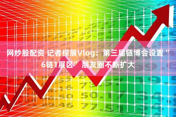 网炒股配资 记者探展Vlog：第三届链博会设置“6链1展区” 朋友圈不断扩大