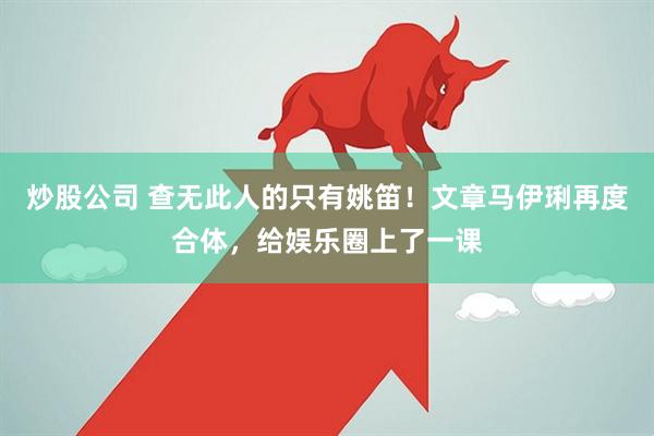 炒股公司 查无此人的只有姚笛！文章马伊琍再度合体，给娱乐圈上了一课