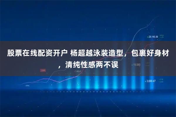 股票在线配资开户 杨超越泳装造型，包裹好身材，清纯性感两不误