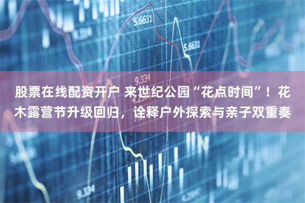 股票在线配资开户 来世纪公园“花点时间”！花木露营节升级回归，诠释户外探索与亲子双重奏