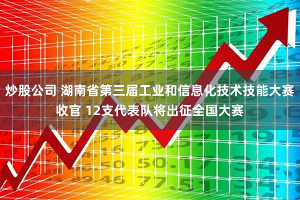 炒股公司 湖南省第三届工业和信息化技术技能大赛收官 12支代表队将出征全国大赛