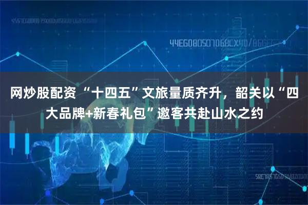 网炒股配资 “十四五”文旅量质齐升，韶关以“四大品牌+新春礼包”邀客共赴山水之约