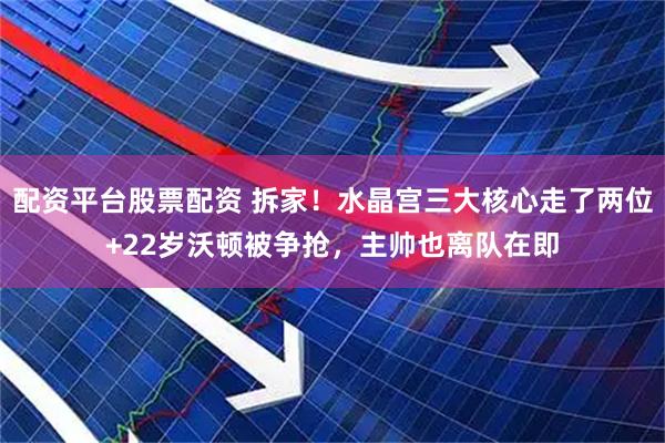 配资平台股票配资 拆家！水晶宫三大核心走了两位+22岁沃顿被争抢，主帅也离队在即