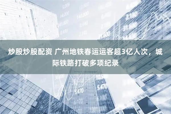 炒股炒股配资 广州地铁春运运客超3亿人次，城际铁路打破多项纪录
