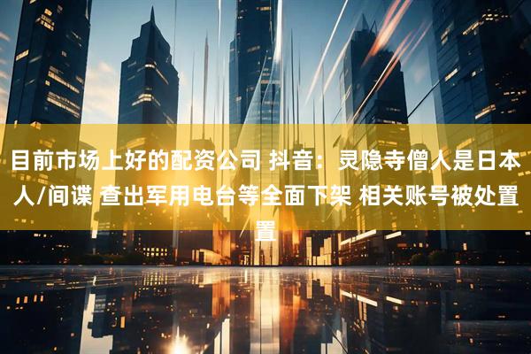 目前市场上好的配资公司 抖音：灵隐寺僧人是日本人/间谍 查出军用电台等全面下架 相关账号被处置